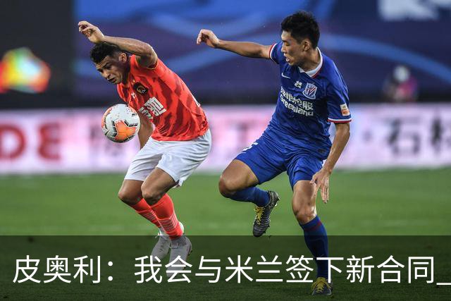 皮奥利：我会与米兰签下新合同 梅西亚斯才刚上路